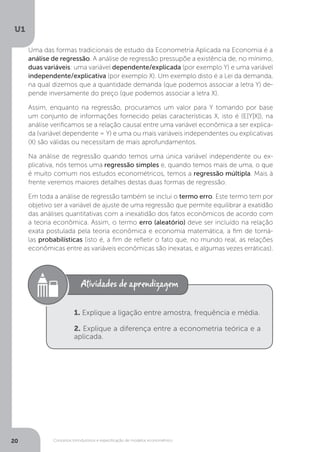 Conceitos introdutórios e especificação de modelos econométrico
U1
20
Uma das formas tradicionais de estudo da Econometria Aplicada na Economia é a
análise de regressão. A análise de regressão pressupõe a existência de, no mínimo,
duas variáveis: uma variável dependente/explicada (por exemplo Y) e uma variável
independente/explicativa (por exemplo X). Um exemplo disto é a Lei da demanda,
na qual dizemos que a quantidade demanda (que podemos associar a letra Y) de-
pende inversamente do preço (que podemos associar a letra X).
Assim, enquanto na regressão, procuramos um valor para Y tomando por base
um conjunto de informações fornecido pelas características X, isto é (E[Y|X]), na
análise verificamos se a relação causal entre uma variável econômica a ser explica-
da (variável dependente = Y) e uma ou mais variáveis independentes ou explicativas
(X) são válidas ou necessitam de mais aprofundamentos.
Na análise de regressão quando temos uma única variável independente ou ex-
plicativa, nós temos uma regressão simples e, quando temos mais de uma, o que
é muito comum nos estudos econométricos, temos a regressão múltipla. Mais à
frente veremos maiores detalhes destas duas formas de regressão.
Em toda a análise de regressão também se inclui o termo erro. Este termo tem por
objetivo ser a variável de ajuste de uma regressão que permite equilibrar a exatidão
das análises quantitativas com a inexatidão dos fatos econômicos de acordo com
a teoria econômica. Assim, o termo erro (aleatório) deve ser incluído na relação
exata postulada pela teoria econômica e economia matemática, a fim de torná-
las probabilísticas (isto é, a fim de refletir o fato que, no mundo real, as relações
econômicas entre as variáveis econômicas são inexatas, e algumas vezes erráticas).
1. Explique a ligação entre amostra, frequência e média.
2. Explique a diferença entre a econometria teórica e a
aplicada.
 