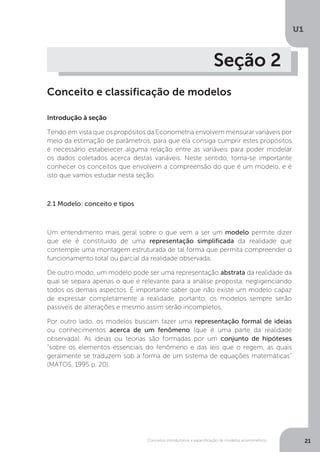 Conceitos introdutórios e especificação de modelos econométrico
U1
21
Seção 2
Conceito e classificação de modelos
Introdução à seção
Tendo em vista que os propósitos da Econometria envolvem mensurar variáveis por
meio da estimação de parâmetros, para que ela consiga cumprir estes propósitos
é necessário estabelecer alguma relação entre as variáveis para poder modelar
os dados coletados acerca destas variáveis. Neste sentido, torna-se importante
conhecer os conceitos que envolvem a compreensão do que é um modelo, e é
isto que vamos estudar nesta seção.
2.1 Modelo: conceito e tipos
Um entendimento mais geral sobre o que vem a ser um modelo permite dizer
que ele é constituído de uma representação simplificada da realidade que
contemple uma montagem estruturada de tal forma que permita compreender o
funcionamento total ou parcial da realidade observada.
De outro modo, um modelo pode ser uma representação abstrata da realidade da
qual se separa apenas o que é relevante para a análise proposta, negligenciando
todos os demais aspectos. É importante saber que não existe um modelo capaz
de expressar completamente a realidade, portanto, os modelos sempre serão
passíveis de alterações e mesmo assim serão incompletos.
Por outro lado, os modelos buscam fazer uma representação formal de ideias
ou conhecimentos acerca de um fenômeno (que é uma parte da realidade
observada). As ideias ou teorias são formadas por um conjunto de hipóteses
“sobre os elementos essenciais do fenômeno e das leis que o regem, as quais
geralmente se traduzem sob a forma de um sistema de equações matemáticas”
(MATOS, 1995 p. 20).
 