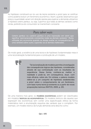Conceitos introdutórios e especificação de modelos econométrico
U1
22
As hipóteses constituem-se no uso da teoria existente a priori para se certificar
como poderia evoluir um fenômeno econômico. Assim, quando observamos que
preço e quantidade variam em direção oposta para explicar a demanda utilizamos
a hipótese ceteris paribus, ou seja, supomos que todas as demais variáveis como
renda, preferência do consumidor se mantenham constante.
De modo geral, a existência de uma teoria e de hipóteses fundamentadas nelas é
uma racionalização fundamental para a construção de um modelo.
De uma maneira mais geral, os modelos econômicos podem ser classificados
em modelos teóricos ou econométricos. Os modelos teóricos são aqueles que
expressam leis econômicas sem conter uma especificação efetiva da forma
matemática nem a enumeração exaustiva das variáveis que o compõem. Por
exemplo, um modelo teórico da função demanda seria descrito como:
Qd = f(P)
Ceteris paribus ou caeteris paribus é uma expressão em latim que
significa “permanecendo constantes todas as demais variáveis”. Muito
utilizada em economia quando se deseja avaliar as consequências de
uma variável sobre outra, supondo-se as demais inalteradas.
Talracionalizaçãodemodelospermiteainvestigação
das consequências lógicas das hipóteses, consideradas
através de sua contrastação com os resultados da
experiência. Dessa forma, conhece-se melhor a
realidade e pode-se, em consequência, atuar, com
mais eficácia, sobre ela. Em síntese, a palavra modelo
refere-se a um conjunto de hipóteses estabelecidas
a priori sobre o comportamento de um fenômeno,
com base numa teoria já existente ou a partir de novas
proposições teóricas (MATOS, 2005, p. 20).
 