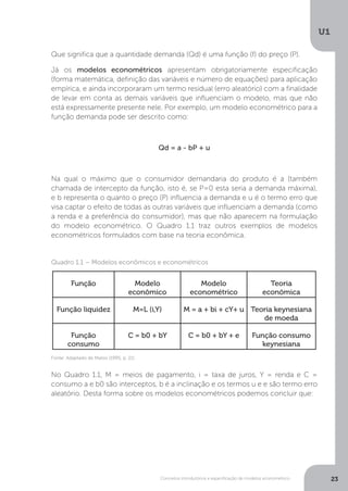 Conceitos introdutórios e especificação de modelos econométrico
U1
23
Que significa que a quantidade demanda (Qd) é uma função (f) do preço (P).
Já os modelos econométricos apresentam obrigatoriamente especificação
(forma matemática, definição das variáveis e número de equações) para aplicação
empírica, e ainda incorporaram um termo residual (erro aleatório) com a finalidade
de levar em conta as demais variáveis que influenciam o modelo, mas que não
está expressamente presente nele. Por exemplo, um modelo econométrico para a
função demanda pode ser descrito como:
Qd = a - bP + u
Na qual o máximo que o consumidor demandaria do produto é a (também
chamada de intercepto da função, isto é, se P=0 esta seria a demanda máxima),
e b representa o quanto o preço (P) influencia a demanda e u é o termo erro que
visa captar o efeito de todas as outras variáveis que influenciam a demanda (como
a renda e a preferência do consumidor), mas que não aparecem na formulação
do modelo econométrico. O Quadro 1.1 traz outros exemplos de modelos
econométricos formulados com base na teoria econômica.
No Quadro 1.1, M = meios de pagamento, i = taxa de juros, Y = renda e C =
consumo a e b0 são interceptos, b é a inclinação e os termos u e e são termo erro
aleatório. Desta forma sobre os modelos econométricos podemos concluir que:
Quadro 1.1 – Modelos econômicos e econométricos
Fonte: Adaptado de Matos (1995, p. 21)
Função Modelo
econômico
Modelo
econométrico
Teoria
econômica
Função liquidez M=L (i,Y) M = a + bi + cY+ u Teoria keynesiana
de moeda
Função
consumo
C = b0 + bY C = b0 + bY + e Função consumo
keynesiana
 