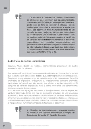 Conceitos introdutórios e especificação de modelos econométrico
U1
24
2.1.1 Estrutura de modelos econométricos
Segundo Matos (1995), os modelos econométricos prescindem de quatro
elementos básicos, são eles:
I) As variáveis são os entes sobre os quais serão coletadas as observações ou valores
que vão dar origem ao banco de dados e que podem apresentar diferentes valores.
Conforme vimos anteriormente, as variáveis podem ser dependentes (também
chamadas de explicadas, endógenas) ou independentes (também chamadas
explicativas, exógenas) que são aquelas que afetam a variável dependente. O
conjunto de variáveis explicativas mais o termo constante são denominados
costumeiramente de regressores.
II) As relações ou equações descrevem o comportamento que se espera das
variáveis observadas tendo em vista os elementos singulares de um fenômeno
econômico. Estas relações refletem a forma como as variáveis independentes
afetam as variáveis dependentes, e sempre será necessário estabelecer esta relação
considerando questões de diferentes ordens que unem tais variáveis (dependentes
e independentes num mesmo modelo). Estas relações podem ser:
Os modelos econométricos, embora contenham
os elementos que permitem sua operacionalização,
constituem uma formulação incompleta da realidade,
posto que se tem de recorrer à cláusula ceteris
paribus para preencher a lacuna entre a teoria e os
fatos. Isso ocorre em face da impossibilidade de um
modelo abranger todos os fatores que determinam
ou condicionam um fenômeno. Contrastando com
os modelos determinísticos que supõem a existência
de variáveis que satisfazem exatamente as equações
matemáticas, os modelos econométricos ou
probabilísticos não admitem relações exatas em virtude
da não inclusão de todas as variáveis que determinam
o comportamento do fenômeno e de erros de medidas
das variáveis (MATOS, 1995, p. 21).
a - Relações de comportamento – expressam ações
ou condutas dos agentes econômicos. Exemplo: (1)
Equação de demanda; (2) Equação de oferta.
 