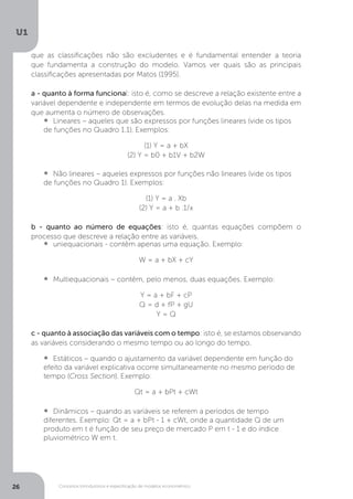 Conceitos introdutórios e especificação de modelos econométrico
U1
26
que as classificações não são excludentes e é fundamental entender a teoria
que fundamenta a construção do modelo. Vamos ver quais são as principais
classificações apresentadas por Matos (1995).
a - quanto à forma funcional: isto é, como se descreve a relação existente entre a
variável dependente e independente em termos de evolução delas na medida em
que aumenta o número de observações.
•  	Lineares – aqueles que são expressos por funções lineares (vide os tipos
de funções no Quadro 1.1). Exemplos:
(1) Y = a + bX
(2) Y = b0 + b1V + b2W
•  	Não lineares – aqueles expressos por funções não lineares (vide os tipos
de funções no Quadro 1). Exemplos:
(1) Y = a . Xb
(2) Y = a + b .1/x
b - quanto ao número de equações: isto é, quantas equações compõem o
processo que descreve a relação entre as variáveis.
•  	uniequacionais - contêm apenas uma equação. Exemplo:
W = a + bX + cY
•  	Multiequacionais – contêm, pelo menos, duas equações. Exemplo:
Y = a + bF + cP
Q = d + fP + gU
Y = Q
c - quanto à associação das variáveis com o tempo: isto é, se estamos observando
as variáveis considerando o mesmo tempo ou ao longo do tempo.
•  	Estáticos – quando o ajustamento da variável dependente em função do
efeito da variável explicativa ocorre simultaneamente no mesmo período de
tempo (Cross Section). Exemplo:
Qt = a + bPt + cWt
•  	Dinâmicos – quando as variáveis se referem a períodos de tempo
diferentes. Exemplo: Qt = a + bPt - 1 + cWt, onde a quantidade Q de um
produto em t é função de seu preço de mercado P em t - 1 e do índice
pluviométrico W em t.
 