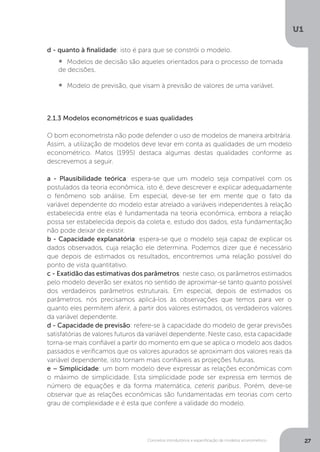 Conceitos introdutórios e especificação de modelos econométrico
U1
27
d - quanto à finalidade: isto é para que se constrói o modelo.
•  	Modelos de decisão são aqueles orientados para o processo de tomada
de decisões.
•  	Modelo de previsão, que visam à previsão de valores de uma variável.
2.1.3 Modelos econométricos e suas qualidades
O bom econometrista não pode defender o uso de modelos de maneira arbitrária.
Assim, a utilização de modelos deve levar em conta as qualidades de um modelo
econométrico. Matos (1995) destaca algumas destas qualidades conforme as
descrevemos a seguir.
a - Plausibilidade teórica: espera-se que um modelo seja compatível com os
postulados da teoria econômica, isto é, deve descrever e explicar adequadamente
o fenômeno sob análise. Em especial, deve-se ter em mente que o fato da
variável dependente do modelo estar atrelado a variáveis independentes à relação
estabelecida entre elas é fundamentada na teoria econômica, embora a relação
possa ser estabelecida depois da coleta e, estudo dos dados, esta fundamentação
não pode deixar de existir.
b - Capacidade explanatória: espera-se que o modelo seja capaz de explicar os
dados observados, cuja relação ele determina. Podemos dizer que é necessário
que depois de estimados os resultados, encontremos uma relação possível do
ponto de vista quantitativo.
c - Exatidão das estimativas dos parâmetros: neste caso, os parâmetros estimados
pelo modelo deverão ser exatos no sentido de aproximar-se tanto quanto possível
dos verdadeiros parâmetros estruturais. Em especial, depois de estimados os
parâmetros, nós precisamos aplicá-los às observações que temos para ver o
quanto eles permitem aferir, a partir dos valores estimados, os verdadeiros valores
da variável dependente.
d - Capacidade de previsão: refere-se à capacidade do modelo de gerar previsões
satisfatórias de valores futuros da variável dependente. Neste caso, esta capacidade
torna-se mais confiável a partir do momento em que se aplica o modelo aos dados
passados e verificamos que os valores apurados se aproximam dos valores reais da
variável dependente, isto tornam mais confiáveis as projeções futuras.
e – Simplicidade: um bom modelo deve expressar as relações econômicas com
o máximo de simplicidade. Esta simplicidade pode ser expressa em termos de
número de equações e da forma matemática, ceteris paribus. Porém, deve-se
observar que as relações econômicas são fundamentadas em teorias com certo
grau de complexidade e é esta que confere a validade do modelo.
 