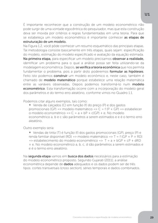 Conceitos introdutórios e especificação de modelos econométrico
U1
29
É importante reconhecer que a construção de um modelo econométrico não
pode surgir de uma vontade egocêntrica do pesquisador, mas que esta construção
deva ser movida por critérios e regras fundamentadas em uma teoria. Para que
se estabeleça um modelo econométrico é importante conhecer as etapas de
estruturação de um modelo.
Na Figura 1.2, você pôde conhecer um resumo esquemático das principais etapas.
Tal metodologia consiste basicamente em três etapas, quais sejam: especificação
do modelo, estimação do modelo especificado e avaliação da equação estimada.
Na primeira etapa, para especificar um modelo precisamos observar a realidade,
identificar um problema para o qual a análise possa ser feita utilizando-se da
modelagem econométrica. Depois, se verifica a teoria econômica que nos permita
fundamentar o problema, pois a partir disto poderemos formular as hipóteses.
Feito isto podemos construir um modelo econômico e, neste caso, também é
chamado de modelo matemático porque estabelece uma relação matemática
entre as variáveis observadas. Depois podemos transformá-lo num modelo
econométrico. Esta transformação ocorre com a incorporação do modelo geral
dos parâmetros e do termo erro aleatório, conforme vimos no Quadro 1.1.
Podemos citar alguns exemplos, tais como:
•  	Venda de calçados (C) em função (f) do preço (P) e dos gastos
promocionais (GP) => modelo matemático => C = f (P + GP) => estabelecer
o modelo econométrico => C = a + bP + c(GP) + e. No modelo
econométrico a, b e c são parâmetros a serem estimados e e é o termo erro
aleatório.
Outro exemplo seria:
•  	Vendas de tinta (T) é função (f) dos gastos promocionais (GP), preço (P) e
renda familiar disponível (RD) => modelo matemático => T = f (GP + P + RD)
=> estabelecimento do modelo econométrico => T = a + bGP + cP + dRD
+ e. No modelo econométrico a, b, c, d são parâmetros a serem estimados e
e é o termo erro aleatório.
Na segunda etapa vamos em busca dos dados necessários para a estimação
do modelo econométrico proposto. Segundo Gujarati (2011), a análise
econométrica depende de dados adequados e os dados podem ser de três
tipos: cortes transversais (cross section), séries temporais e dados combinados.
 