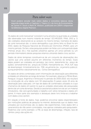 Conceitos introdutórios e especificação de modelos econométrico
U1
30
Os dados de corte transversal “consistem numa amostra na qual todas as unidades
são observadas num mesmo instante de tempo” (SCHRODER; PINA, 2012 p. 1)
são coletados observando-se as variáveis no mesmo tempo. Exemplos de dados
de corte transversal são: o censo demográfico cujo último feito no Brasil foi em
2010, dados da Pesquisa Nacional de Amostra por Domicílios (PNAD), para um
mesmo período. De fato, estas pesquisas podem ser feitas com certa periodicidade
(mensal, anual, etc.), mas quando utilizamos apenas um único período ou um
período intermediário destas pesquisas estamos utilizando dados cross section.
Dados de séries temporais constituem-se de um conjunto de observações dos
valores que uma variável assume em diferentes momentos do tempo. Esses
dados podem ser coletados em períodos, tais como: diariamente (ex.: preço de
ações); semanalmente (ex.: preços do CEASA); mensalmente (ex.: IPCA, IGP, taxa
de desemprego); trimestralmente (ex.: PIB); anualmente (ex.: orçamento público);
quinquenalmente e decenalmente (ex.: Censo Demográfico).
Os dados de séries combinadas unem informações de observação para diferentes
entidades em diferentes ao longo do tempo. Por exemplo, observar o PIB do Brasil,
Paraguai, Uruguai, Argentina e Venezuela no período de 2000-2010, isto resultará
na construção de uma tabela com 50 observações (5 países vezes 10 anos de
observação para cada país). Um tipo de dados de combinados utilizados é o que
chamamos de dados em painel no qual as unidades observadas são pesquisadas
dentro de um corte de tempo. Devido à característica deste livro de ser um material
introdutório, não será aprofundado o trabalho com séries temporais e dados em
painel. A maior parte dos exemplos e destaques deste livro limita-se a trabalhar
com dados cross section.
Em relação à fonte de dados, hoje, podemos encontrar dados disponibilizados
por instituições públicas de pesquisa na internet, destacando que os dados mais
utilizados por economistas são os dados não experimentais. Estes dados têm a
característica de não serem controlados, mas apenas coletados pelo pesquisador.
Podemos citar como exemplo: o PIB, as taxas de desemprego, inflação, taxa de
câmbio, preço das ações etc.
Você poderá estudar mais sobre dados e conceitos básicos desta
segunda etapa lendo o Capítulo 1, Tópico 1.1, do livro de Econometria,
de James H. Stock e Mark W. Watson, publicado em 2004 e disponível
na biblioteca digital Pearson.
 