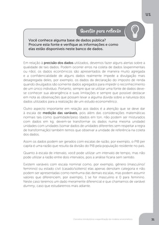 Conceitos introdutórios e especificação de modelos econométrico
U1
31
Em relação à precisão dos dados utilizados, devemos fazer alguns alertas sobre a
qualidade de tais dados. Podem ocorrer erros na coleta de dados (experimentais
ou não), os dados econômicos são apresentados de maneira muito agregada
e a confidencialidade de alguns dados realmente impede a divulgação mais
desagregada deles, por exemplo, os dados da declaração do imposto de renda
quando divulgados são somente dados agregados para impedir o reconhecimento
de um único indivíduo. Portanto, sempre que se utilizar uma fonte de dados deve-
se conhecer sua abrangência e suas limitações e sempre que possível destacar
em nota as observações que possam levar a alguma dúvida sobre a natureza dos
dados utilizados para a realização de um estudo econométrico.
Outro aspecto importante em relação aos dados é a atenção que se deve dar
à escala de medição das variáveis, pois além das considerações matemáticas
normais tais como quantidade/peso (dados em ton. não podem ser misturados
com dados em kg; devem-se transformar os dados numa mesma unidade)
unidades com unidades (somar dados de unidades diferentes sem respeitar a regra
de transformação) também temos que observar a unidade de referência na coleta
dos dados.
Assim os dados podem ser gerados com escalas de razão, por exemplo, o PIB per
capita é uma razão que resulta da divisão do PIB pela população residente no país.
Quanto à escala de intervalo, você pode utilizar um intervalo de tempo, mas não
pode utilizar a razão entre dois intervalos, pois a análise ficaria sem sentido.
Existem variáveis com escala nominal como, por exemplo, gênero (masculino/
feminino) ou estado civil (casado/solteiro) elas apenas denotam categoria e não
podem ser apresentadas como nenhuma das demais escalas, mas podem assumir
valores que diferenciem, por exemplo, 1 se for masculino e 0 para feminino.
Neste caso teremos um dado meramente diferencial e que chamamos de variável
dummy, caso que estudaremos mais adiante.
Você conhece alguma base de dados pública?
Procure esta fonte e verifique as informações e como
elas estão disponíveis neste banco de dados.
 