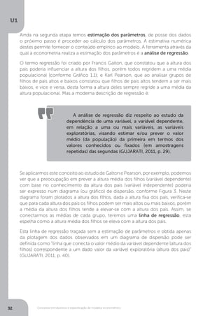 Conceitos introdutórios e especificação de modelos econométrico
U1
32
Ainda na segunda etapa temos estimação dos parâmetros, de posse dos dados
o próximo passo é proceder ao cálculo dos parâmetros. A estimativa numérica
destes permite fornecer o conteúdo empírico ao modelo. A ferramenta através da
qual a econometria realiza a estimação dos parâmetros é a análise de regressão.
O termo regressão foi criado por Francis Galton, que constatou que a altura dos
pais poderia influenciar a altura dos filhos, porém todos regridem a uma média
populacional (conforme Gráfico 1.1); e Karl Pearson, que ao analisar grupos de
filhos de pais altos e baixos constatou que filhos de pais altos tendem a ser mais
baixos, e vice e versa, desta forma a altura deles sempre regride a uma média da
altura populacional. Mas a moderna descrição de regressão é:
Se aplicarmos este conceito ao estudo de Galton e Pearson, por exemplo, podemos
ver que a preocupação em prever a altura média dos filhos (variável dependente)
com base no conhecimento da altura dos pais (variável independente) poderia
ser expresso num diagrama (ou gráfico) de dispersão, conforme Figura 3. Neste
diagrama foram plotados a altura dos filhos, dada a altura fixa dos pais, verifica-se
que para cada altura dos pais os filhos podem ser mais altos ou mais baixos, porém
a média da altura dos filhos tende a elevar-se com a altura dos pais. Assim, se
conectarmos as médias de cada grupo, teremos uma linha de regressão, esta
espelha como a altura média dos filhos se eleva com a altura dos pais.
Esta linha de regressão traçada sem a estimação de parâmetros e obtida apenas
da plotagem dos dados observados em um diagrama de dispersão pode ser
definida como “linha que conecta o valor médio da variável dependente (altura dos
filhos) correspondente a um dado valor da variável exploratória (altura dos pais)”
(GUJARATI, 2011, p. 40).
A análise de regressão diz respeito ao estudo da
dependência de uma variável, a variável dependente,
em relação a uma ou mais variáveis, as variáveis
exploratórias, visando estimar e/ou prever o valor
médio (da população) da primeira em termos dos
valores conhecidos ou fixados (em amostragens
repetidas) das segundas (GUJARATI, 2011, p. 29).
 