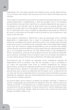 Conceitos introdutórios e especificação de modelos econométrico
U1
34
dependente. Por outro lado, quando uma relação é exata, ou seja, determinística,
e já se conhece esta relação não há porque encontrar valores estimados para tais
relações.
Outro aspecto importante é que embora na análise de regressão dispusemos sobre
variável dependente e independente, a ideia de causação, isto é, os resultados
dos parâmetros não permitem identificar se a variável dependente seja causa ou
consequência. Por exemplo, não se pode afirmar que as pessoas gastem mais
porque tem renda maior ou se elas gastam mais e procuram ter renda maior para
isto. O significado disto é que a relação de dependência não pode ser inferência
de causa. A causa deve ser buscada na teoria econômica, que fundamenta o que
causa o quê e por quê.
Outro aspecto importante é determinar o grau de associação entre a variável
dependente e independente, isto é, medir a correlação entre as variáveis. Na
análise de correlação procuramos identificar quanto uma variável está associada
linearmente à outra. O coeficiente de correlação mede a intensidade desta relação
linear. Aqui não importa a relação de dependência, pois as variáveis são tratadas
simetricamente, buscamos identificar a associação linear dos valores apresentados,
isto é, na correlação encontra-se um valor determinístico e não probabilístico.
Porém, aconselha-se, antes de iniciar qualquer processo de análise de regressão,
que se analise a correlação entre as variáveis e que uma correlação forte pode ser
um dos indícios de que teremos bons parâmetros estimados pela regressão.
Concluindo-se que na análise de regressão vamos estabelecer relações de
dependência entre as variáveis, mas não de causação, e que a correlação é
um indício de associação linear entre as variáveis estabelecida de maneira
determinística. A análise de regressão apresenta uma relação que é probabilística,
não determinística, aleatória e estocástica, palavras com significados diferentes
para pontuar que os valores da regressão são estimados, isto é, se aproximam de
um valor real. Por isto a regressão estima uma reta de valores estimados e que para
obtenção do verdadeiro valor da variável dependente terá que se acrescentar um
termo de erro, também aleatório.
Na terceira etapa vamos realizar a avaliação da equação estimada. O objetivo é
verificar a adequação dos parâmetros às hipóteses tanto do modelo quanto do
método escolhido. “Considerando que o modelo ajustado seja uma aproximação
razoavelmente de boa qualidade, é preciso desenvolver critérios adequados para
verificar se as estimativas obtidas, estão de acordo com a teoria que está sendo
testada” (GUJARATI, 1995, p. 31).
 