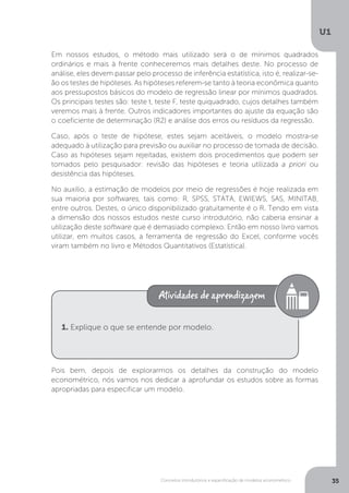 Conceitos introdutórios e especificação de modelos econométrico
U1
35
Em nossos estudos, o método mais utilizado será o de mínimos quadrados
ordinários e mais à frente conheceremos mais detalhes deste. No processo de
análise, eles devem passar pelo processo de inferência estatística, isto é, realizar-se-
ão os testes de hipóteses. As hipóteses referem-se tanto à teoria econômica quanto
aos pressupostos básicos do modelo de regressão linear por mínimos quadrados.
Os principais testes são: teste t, teste F, teste quiquadrado, cujos detalhes também
veremos mais à frente. Outros indicadores importantes do ajuste da equação são
o coeficiente de determinação (R2) e análise dos erros ou resíduos da regressão.
Caso, após o teste de hipótese, estes sejam aceitáveis, o modelo mostra-se
adequado à utilização para previsão ou auxiliar no processo de tomada de decisão.
Caso as hipóteses sejam rejeitadas, existem dois procedimentos que podem ser
tomados pelo pesquisador: revisão das hipóteses e teoria utilizada a priori ou
desistência das hipóteses.
No auxílio, a estimação de modelos por meio de regressões é hoje realizada em
sua maioria por softwares, tais como: R, SPSS, STATA, EWIEWS, SAS, MINITAB,
entre outros. Destes, o único disponibilizado gratuitamente é o R. Tendo em vista
a dimensão dos nossos estudos neste curso introdutório, não caberia ensinar a
utilização deste software que é demasiado complexo. Então em nosso livro vamos
utilizar, em muitos casos, a ferramenta de regressão do Excel, conforme vocês
viram também no livro e Métodos Quantitativos (Estatística).
Pois bem, depois de explorarmos os detalhes da construção do modelo
econométrico, nós vamos nos dedicar a aprofundar os estudos sobre as formas
apropriadas para especificar um modelo.
1. Explique o que se entende por modelo.
 