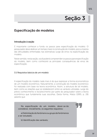 Conceitos introdutórios e especificação de modelos econométrico
U1
37
Seção 3
Especificação de modelos
Introdução à seção
É importante conhecer a fundo os passos para especificação do modelo. O
pesquisador deve dedicar um tempo maior à construção do modelo, pois a maioria
das dificuldades enfrentadas nas estimativas surge de erros na especificação do
modelo.
Neste sentido, nesta seção, você poderá compreender os passos para especificação
do modelo, bem como conhecerá as principais consequências de erros de
especificação.
3.1 Requisitos básicos de um modelo
A especificação do modelo nada mais é do que expressar a forma econométrica
de um modelo econômico. Naturalmente, a construção do modelo econômico
foi realizada com base na teoria econômica. Assim, a estrutura de tal modelo,
bem como as relações que se estabelecem entre as variáveis utilizadas, surge do
prévio conhecimento e esclarecimento por parte do pesquisador sobre a teoria
econômica que fundamenta suas escolhas. Desta forma, Matos (1995, p. 28)
adverte que:
Na especificação de um modelo, dever-se-ão
considerar, inicialmente, os seguintes requisitos:
a)Delimitaçãodofenômenoougrupodefenômenos
a ser estudado;
b) Identificação das variáveis;
 