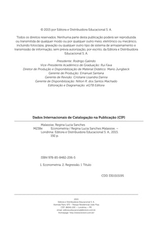 Dados Internacionais de Catalogação na Publicação (CIP)
	 Malassise, Regina Lucia Sanches
M238e Econometria / Regina Lucia Sanches Malassise. – 		
	 Londrina: Editora e Distribuidora Educacional S. A., 2015.
	 192 p.
	 ISBN 978-85-8482-206-5
1. Econometria. 2. Regressão. I. Título
	 CDD 330.015195
© 2015 por Editora e Distribuidora Educacional S. A.
Todos os direitos reservados. Nenhuma parte desta publicação poderá ser reproduzida
ou transmitida de qualquer modo ou por qualquer outro meio, eletrônico ou mecânico,
incluindo fotocópia, gravação ou qualquer outro tipo de sistema de armazenamento e
transmissão de informação, sem prévia autorização, por escrito, da Editora e Distribuidora
Educacional S. A.
Presidente: Rodrigo Galindo
Vice-Presidente Acadêmico de Graduação: Rui Fava
Diretor de Produção e Disponibilização de Material Didático: Mario Jungbeck
Gerente de Produção: Emanuel Santana
Gerente de Revisão: Cristiane Lisandra Danna
Gerente de Disponibilização: Nilton R. dos Santos Machado
Editoração e Diagramação: eGTB Editora
2015
Editora e Distribuidora Educacional S. A.
Avenida Paris, 675 – Parque Residencial João Piza
CEP: 86041-100 — Londrina — PR
email: editora.educacional@kroton.com.br
Homepage: http://www.kroton.com.br/
 