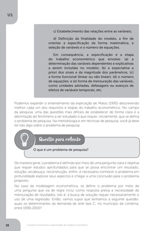 Conceitos introdutórios e especificação de modelos econométrico
U1
38
Podemos expandir o entendimento da explicação de Matos (1995) descrevendo
melhor cada um dos requisitos e etapas do trabalho econométrico. No campo
da pesquisa, uma das questões mais difíceis de estabelecer de forma clara é a
delimitação do fenômeno a ser estudado o que requer, inicialmente, que se defina
o problema de pesquisa. Na metodologia e em técnicas de pesquisa, você já deve
ter lido algo sobre o problema de pesquisa.
De maneira geral, o problema é definido por meio de uma pergunta clara e objetiva
que requer estudos aprofundados para que se possa encontrar um resultado,
solução, arcabouço, reconstrução, enfim, é necessário conhecer o problema em
profundidade explorar seus aspectos e chegar a uma conclusão para o problema
proposto.
No caso da modelagem econométrica, se define o problema por meio de
uma pergunta que via de regra inclui como resposta prévia a necessidade de
mensuração de resultados, isto é, a busca de solução requer necessariamente o
uso de uma regressão. Então, vamos supor que tenhamos a seguinte questão:
quais os determinantes da demanda de leite tipo C, no município de Londrina,
entre 1990-2000?
O que é um problema de pesquisa?
c) Estabelecimento das relações entre as variáveis;
d) Definição da finalidade do modelo, a fim de
orientar a especificação da forma matemática, a
seleção de variáveis e o número de equações.
Em consequência, a especificação é a etapa
do trabalho econométrico que envolve: (a) a
determinação das variáveis dependentes e explicativas
a serem incluídas no modelo; (b) a expectativa a
priori dos sinais e da magnitude dos parâmetros; (c)
a forma funcional (linear ou não linear); (d) o número
de equações; e (e) forma de mensuração das variáveis,
como unidades adotadas, defasagens ou avanços de
efeitos de variáveis temporais, etc.
 