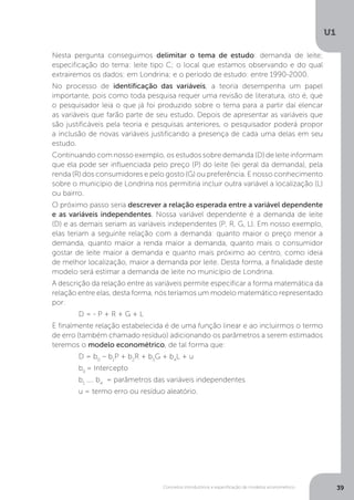 Conceitos introdutórios e especificação de modelos econométrico
U1
39
Nesta pergunta conseguimos delimitar o tema de estudo: demanda de leite;
especificação do tema: leite tipo C; o local que estamos observando e do qual
extrairemos os dados: em Londrina; e o período de estudo: entre 1990-2000.
No processo de identificação das variáveis, a teoria desempenha um papel
importante, pois como toda pesquisa requer uma revisão de literatura, isto é, que
o pesquisador leia o que já foi produzido sobre o tema para a partir daí elencar
as variáveis que farão parte de seu estudo. Depois de apresentar as variáveis que
são justificáveis pela teoria e pesquisas anteriores, o pesquisador poderá propor
a inclusão de novas variáveis justificando a presença de cada uma delas em seu
estudo.
Continuando com nosso exemplo, os estudos sobre demanda (D) de leite informam
que ela pode ser influenciada pelo preço (P) do leite (lei geral da demanda), pela
renda (R) dos consumidores e pelo gosto (G) ou preferência. E nosso conhecimento
sobre o município de Londrina nos permitiria incluir outra variável a localização (L)
ou bairro.
O próximo passo seria descrever a relação esperada entre a variável dependente
e as variáveis independentes. Nossa variável dependente é a demanda de leite
(D) e as demais seriam as variáveis independentes (P, R, G, L). Em nosso exemplo,
elas teriam a seguinte relação com a demanda: quanto maior o preço menor a
demanda, quanto maior a renda maior a demanda, quanto mais o consumidor
gostar de leite maior a demanda e quanto mais próximo ao centro, como ideia
de melhor localização, maior a demanda por leite. Desta forma, a finalidade deste
modelo será estimar a demanda de leite no município de Londrina.
A descrição da relação entre as variáveis permite especificar a forma matemática da
relação entre elas, desta forma, nós teríamos um modelo matemático representado
por:
	 D = - P + R + G + L
E finalmente relação estabelecida é de uma função linear e ao incluirmos o termo
de erro (também chamado resíduo) adicionando os parâmetros a serem estimados
teremos o modelo econométrico, de tal forma que:
	 D = b0
– b1
P + b2
R + b3
G + b4
L + u
	b0
= Intercepto
	b1
.... b4
= parâmetros das variáveis independentes
	 u = termo erro ou resíduo aleatório.
 