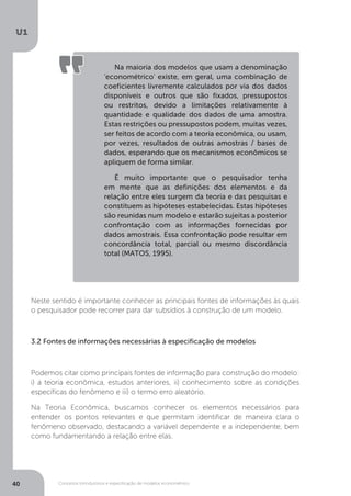 Conceitos introdutórios e especificação de modelos econométrico
U1
40
Neste sentido é importante conhecer as principais fontes de informações às quais
o pesquisador pode recorrer para dar subsídios à construção de um modelo.
3.2 Fontes de informações necessárias à especificação de modelos
Podemos citar como principais fontes de informação para construção do modelo:
i) a teoria econômica, estudos anteriores, ii) conhecimento sobre as condições
específicas do fenômeno e iii) o termo erro aleatório.
Na Teoria Econômica, buscamos conhecer os elementos necessários para
entender os pontos relevantes e que permitam identificar de maneira clara o
fenômeno observado, destacando a variável dependente e a independente, bem
como fundamentando a relação entre elas.
Na maioria dos modelos que usam a denominação
'econométrico' existe, em geral, uma combinação de
coeficientes livremente calculados por via dos dados
disponíveis e outros que são fixados, pressupostos
ou restritos, devido a limitações relativamente à
quantidade e qualidade dos dados de uma amostra.
Estas restrições ou pressupostos podem, muitas vezes,
ser feitos de acordo com a teoria econômica, ou usam,
por vezes, resultados de outras amostras / bases de
dados, esperando que os mecanismos econômicos se
apliquem de forma similar.
É muito importante que o pesquisador tenha
em mente que as definições dos elementos e da
relação entre eles surgem da teoria e das pesquisas e
constituem as hipóteses estabelecidas. Estas hipóteses
são reunidas num modelo e estarão sujeitas a posterior
confrontação com as informações fornecidas por
dados amostrais. Essa confrontação pode resultar em
concordância total, parcial ou mesmo discordância
total (MATOS, 1995).
 