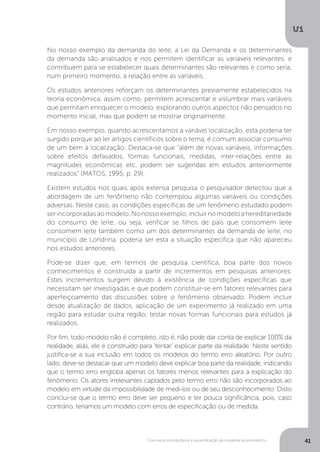 Conceitos introdutórios e especificação de modelos econométrico
U1
41
No nosso exemplo da demanda do leite, a Lei da Demanda e os determinantes
da demanda são analisados e nos permitem identificar as variáveis relevantes, e
contribuem para se estabelecer quais determinantes são relevantes e como seria,
num primeiro momento, a relação entre as variáveis.
Os estudos anteriores reforçam os determinantes previamente estabelecidos na
teoria econômica, assim como, permitem acrescentar e vislumbrar mais variáveis
que permitam enriquecer o modelo, explorando outros aspectos não pensados no
momento inicial, mas que podem se mostrar originalmente.
Em nosso exemplo, quando acrescentamos a variável localização, esta poderia ter
surgido porque ao ler artigos científicos sobre o tema, é comum associar consumo
de um bem à localização. Destaca-se que “além de novas variáveis, informações
sobre efeitos defasados, formas funcionais, medidas, inter-relações entre as
magnitudes econômicas etc. podem ser sugeridas em estudos anteriormente
realizados” (MATOS, 1995, p. 29).
Existem estudos nos quais após extensa pesquisa o pesquisador detectou que a
abordagem de um fenômeno não contemplou algumas variáveis ou condições
adversas. Neste caso, as condições específicas de um fenômeno estudado podem
serincorporadasaomodelo.Nonossoexemplo,incluirnomodeloahereditariedade
do consumo de leite, ou seja, verificar se filhos de pais que consomem leite
consomem leite também como um dos determinantes da demanda de leite, no
município de Londrina, poderia ser esta a situação específica que não apareceu
nos estudos anteriores.
Pode-se dizer que, em termos de pesquisa científica, boa parte dos novos
conhecimentos é construída a partir de incrementos em pesquisas anteriores.
Estes incrementos surgem devido à existência de condições específicas que
necessitam ser investigadas e que podem constituir-se em fatores relevantes para
aperfeiçoamento das discussões sobre o fenômeno observado. Podem incluir
desde atualização de dados, aplicação de um experimento já realizado em uma
região para estudar outra região, testar novas formas funcionais para estudos já
realizados.
Por fim, todo modelo não é completo, isto é, não pode dar conta de explicar 100% da
realidade, aliás, ele é construído para ‘tentar’ explicar parte da realidade. Neste sentido
justifica-se a sua inclusão em todos os modelos do termo erro aleatório. Por outro
lado, deve-se destacar que um modelo deve explicar boa parte da realidade, indicando
que o termo erro engloba apenas os fatores menos relevantes para a explicação do
fenômeno. Os atores irrelevantes captados pelo termo erro não são incorporados ao
modelo em virtude da impossibilidade de medi-los ou de seu desconhecimento. Disto
conclui-se que o termo erro deve ser pequeno e ter pouca significância, pois, caso
contrário, teríamos um modelo com erros de especificação ou de medida.
 