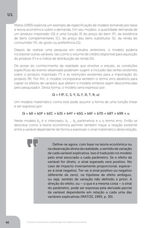 Conceitos introdutórios e especificação de modelos econométrico
U1
42
Matos (1995) explicita um exemplo de especificação de modelo tomando por base
a teoria econômica sobre a demanda. Em seu modelo, a quantidade demanda de
um produto importado (Q) é uma função (f) do preço do bem (P), da existência
de bens complementares (C), do preço dos bens substitutos (S), da renda do
consumidor (Y), do gosto ou preferência (G).
Depois de realizar uma pesquisa em estudos anteriores, o modelo poderia
incorporar outras variáveis, tais como o volume de crédito disponível para aquisição
do produto (F) e o índice de distribuição de renda (D).
De posse do conhecimento da realidade que envolve o estudo, as condições
específicas do evento observado poderiam sugerir a inclusão das tarifas existentes
sobre o produto importado (T) e as restrições existentes para a importação do
produto (R). Por fim, o modelo incorporaria também o termo erro aleatório para
captar os efeitos de variáveis que afetam o modelo embora sejam desconhecidas
pelo pesquisador. Desta forma, o modelo seria expresso por:
Q = f (P, C, S, Y, G, F, D, T, R, u)
Um modelo matemático como este pode assumir a forma de uma função linear
e ser expresso por:
Q = b0 + b1P + b2C + b3S + b4Y + b5G + b6F + b7D + b8T + b9R + u
Neste modelo b0
é o intercepto, b1
... b9
parâmetros e u o termo erro. Então se
descreve como a teoria econômica permite também traçar a relação existente
entre a variável dependente de forma a expressar o sinal matemático desta relação.
Define-se agora, com base na teoria econômica ou
na observação direta da realidade, o sentido de variação
de cada variável explicativa. Isso é traduzido no modelo
pelo sinal associado a cada parâmetro. Se o efeito da
variável for direto, o sinal esperado será positivo. No
caso de impacto inversamente proporcional, esperar-
se-á sinal negativo. Ter-se-á sinal positivo ou negativo
(diferente de zero), na hipótese de efeito ambíguo,
ou seja, sentido de variação não definido a priori. A
direção do efeito, ou – o que é a mesma coisa – o sinal
do parâmetro, pode ser expressa pela derivada parcial
da variável dependente em relação a cada uma das
variáveis explicativas (MATOS, 1995, p. 30).
 
