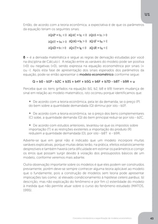 Conceitos introdutórios e especificação de modelos econométrico
U1
43
Então, de acordo com a teoria econômica, a expectativa é de que os parâmetros
da equação teriam os seguintes sinais:
δ = é a derivada matemática e segue as regras de derivação estudadas por você
na disciplina de Cálculo I. A relação entre as variáveis do modelo pode ser positiva
(>0) ou negativas (<0), sendo expressa na equação econométrica por sinais (+
ou -). Após esta fase de apresentação dos sinais esperados dos parâmetros da
equação, pode-se então apresentar o modelo econométrico conforme segue:
Q = b0 - b1P - b2C + b3S + b4Y + b5G + b6F + b7D - b8T - b9R + u
Perceba que os itens grifados na equação (b1, b2, b8 e b9) tiveram mudança de
sinal em relação ao modelo matemático, isto ocorreu porque identificamos que:
•  	De acordo com a teoria econômica, pela lei da demanda, se o preço (P)
do bem sobre a quantidade demandada (Q) diminui por isto - b1P.
•  	De acordo com a teoria econômica, se o preço dos bens complementares
(C) sobe, a quantidade demanda (Q) do bem principal reduz-se por isto - b2C.
•  	De acordo com estudos anteriores, levantou-se que os impostos sobre
importação (T) e as restrições existentes a importação do produto (R)
reduzem a quantidade demandada (D), por isto - b8T e - b9R.
Adverte-se que em geral não é indicado que um modelo incorpore muitas
variáveis explicativas, porque muitas delas terão, na prática, efeitos estatisticamente
desprezíveis e também haverá certa dificuldade em estimar os parâmetros e corrigir
os erros que possam surgir devido à violação dos pressupostos básicos de um
modelo, conforme veremos mais adiante.
Outra observação importante sobre os modelos é que eles podem ser construídos
previamente, porém deve-se sempre conhecer alguma teoria aplicável ao modelo
que o fundamente, pois a construção de modelos sem teoria pode apresentar
implicações tais como: a) elevado condicionamento à hipótese ceteris paribus; b)
descrição, mas não explicação do fenômeno e por fim c) esterilidade do modelo
à medida que não permite atuar sobre o curso do fenômeno estudado (MATOS,
1995).
 