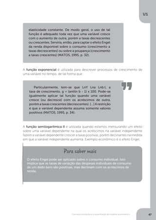 Conceitos introdutórios e especificação de modelos econométrico
U1
47
A função exponencial é utilizada para descrever processos de crescimento de
uma variável no tempo, de tal forma que:
A função semilogarítmica II é utilizada quando estamos mensurando um efeito
sobre uma variável dependente na qual os acréscimos na variável independente
fazem a variável dependente crescer a taxas positivas, porém declinantes na medida
em que a variável independente aumenta. Exemplo econômico é o efeito Engel.
elasticidade constante. De modo geral, o uso de tal
função é adequado toda vez que uma variável cresce
com o aumento de outra, porém a taxas decrescentes
ou crescentes. Serviria, então, para captar o efeito Engel
da renda disponível sobre o consumo (crescimento a
taxas decrescentes) ou sobre a poupança (crescimento
a taxas crescentes) (MATOS, 1995, p. 32).
Particularmente, tem-se que LnY Lna Lnb.t, a
taxa de crescimento, g = (antiln b - 1) x 100. Pode-se
igualmente aplicar tal função quando uma variável
cresce (ou decresce) com os acréscimos de outra,
porém a taxas crescentes (decrescentes). [...] A restrição
é que a variável dependente assuma somente valores
positivos (MATOS, 1995, p. 34).
O efeito Engel pode ser aplicado sobre o consumo individual. Isto
implica que as taxas de variação das despesas individuais de consumo
de um dado bem são positivas, mas declinam com os acréscimos de
renda.
 