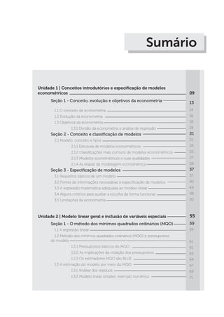Sumário
Unidade 1 | Conceitos introdutórios e especificação de modelos
econométricos
Seção 1 - Conceito, evolução e objetivos da econometria 	
	 1.1 O conceito de econometria
	 1.2 Evolução da econometria
	 1.3 Objetivos da econometria
		 1.3.1 Divisão da econometria e análise de regressão	
Seção 2 - Conceito e classificação de modelos
	 2.1 Modelo: conceito e tipos
		 2.1.1 Estrutura de modelos econométricos
		 2.1.2 Classificações mais comuns de modelos econométricos
		 2.1.3 Modelos econométricos e suas qualidades
		 2.1.4 As etapas da modelagem econométrica
Seção 3 - Especificação de modelos
	 3.1 Requisitos básicos de um modelo
	 3.2 Fontes de informações necessárias à especificação de modelos
	 3.3 A expressão matemática adequada ao modelo linear
	 3,4 Alguns critérios para auxiliar a escolha da forma funcional
	 3.5 Limitações da econometria
09
13	
14
16
18
19
21
21
24
25
27
28
37
37
40
44
48
50
Unidade 2 | Modelo linear geral e inclusão de variáveis especiais
Seção 1 - O método dos mínimos quadrados ordinários (MQO)
	 1.1 A regressão linear
	 1.2 Método dos mínimos quadrados ordinários (MQO) e pressupostos
do modelo
		 1.2.1 Pressupostos básicos do MQO
		 1.2.2 As implicações da violação dos pressupostos
		 1.2.3 Os estimadores MQO são BLUE
	 1.3 A estimação do modelo por meio do MQO
		 1.3.1 Análise dos resíduos
		 1.3.2 Modelo linear simples: exemplo numérico
55
59
59
61
61
63
64
67
69
71
 