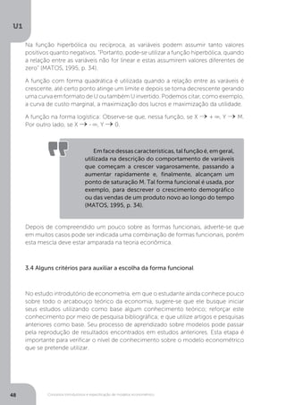 Conceitos introdutórios e especificação de modelos econométrico
U1
48
Na função hiperbólica ou recíproca, as variáveis podem assumir tanto valores
positivos quanto negativos. “Portanto, pode-se utilizar a função hiperbólica, quando
a relação entre as variáveis não for linear e estas assumirem valores diferentes de
zero” (MATOS, 1995, p. 34).
A função com forma quadrática é utilizada quando a relação entre as varáveis é
crescente, até certo ponto atinge um limite e depois se torna decrescente gerando
uma curva em formato de U ou também U invertido. Podemos citar, como exemplo,
a curva de custo marginal, a maximização dos lucros e maximização da utilidade.
A função na forma logística: Observe-se que, nessa função, se X +
8
, Y M.
Por outro lado, se X -
8
, Y 0.
Depois de compreendido um pouco sobre as formas funcionais, adverte-se que
em muitos casos pode ser indicada uma combinação de formas funcionais, porém
esta mescla deve estar amparada na teoria econômica.
3.4 Alguns critérios para auxiliar a escolha da forma funcional
No estudo introdutório de econometria, em que o estudante ainda conhece pouco
sobre todo o arcabouço teórico da economia, sugere-se que ele busque iniciar
seus estudos utilizando como base algum conhecimento teórico; reforçar este
conhecimento por meio de pesquisa bibliográfica; e que utilize artigos e pesquisas
anteriores como base. Seu processo de aprendizado sobre modelos pode passar
pela reprodução de resultados encontrados em estudos anteriores. Esta etapa é
importante para verificar o nível de conhecimento sobre o modelo econométrico
que se pretende utilizar.
Emfacedessascaracterísticas,talfunçãoé,emgeral,
utilizada na descrição do comportamento de variáveis
que começam a crescer vagarosamente, passando a
aumentar rapidamente e, finalmente, alcançam um
ponto de saturação M. Tal forma funcional é usada, por
exemplo, para descrever o crescimento demográfico
ou das vendas de um produto novo ao longo do tempo
(MATOS, 1995, p. 34).
 