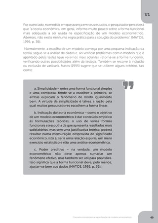Conceitos introdutórios e especificação de modelos econométrico
U1
49
Por outro lado, na medida em que avança em seus estudos, o pesquisador perceberá
que “a teoria econômica, em geral, informa muito pouco sobre a forma funcional
mais adequada a ser usada na especificação de um modelo econométrico.
Ademais, não existe nenhuma regra prática para a solução do problema”. (MATOS,
1995, p. 36).
Normalmente, a escolha de um modelo começa por uma pequena indicação da
teoria, segue-se a análise de dados e, ao verificar problemas com o modelo que é
apontado pelos testes (que veremos mais adiante), retoma-se a forma funcional,
verificando outras possibilidades além da testada. Também se recorre à inclusão
ou exclusão de variáveis. Matos (1995) sugere que se utilizem alguns critérios, tais
como:
a. Simplicidade – entre uma forma funcional simples
e uma complexa, tende-se a escolher a primeira, se
ambas explicam o fenômeno de modo igualmente
bem. A virtude da simplicidade é talvez a razão pela
qual muitos pesquisadores escolhem a forma linear.
b. Indicação da teoria econômica – como o objetivo
de um modelo econométrico é dar conteúdo empírico
às formulações teóricas, o uso de várias formas
funcionais e a escolha da que apresenta resultados mais
satisfatórios, mas sem uma justificativa teórica, poderá
resultar numa mensuração desprovida de significado
econômico, isto é, seria uma relação espúria, um mero
exercício estatístico e não uma análise econométrica.
c. Poder preditivo – na verdade, um modelo
econométrico não deve apenas sumariar um
fenômeno efetivo, mas também ser útil para previsões.
Isso significa que a forma funcional deve, pelo menos,
ajustar-se bem aos dados (MATOS, 1995, p. 36).
 