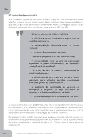 Conceitos introdutórios e especificação de modelos econométrico
U1
50
A solução de todos esses problemas ainda não é completamente dominada ou
possível dentro da econometria. Em alguns casos, os problemas são identificados
como: autocorrelação serial, heterocedasticidade e multicolinearidade, em outros
o problema é como realizar a mensuração de variáveis subjetivas.
De qualquer modo, o saldo é positivo, pois, ainda que inexistam plenas soluções, o
exame crítico dos problemas que persistem é fundamental. Isso é possível através
de testes, comparações, melhoria de dados etc. O importante é lançar luzes na
obscuridade.
3.5 Limitações da econometria
A econometria apresenta limitações, sobretudo por se tratar da mensuração de
relações em uma ciência social e cujos dados espelham algumas peculiaridades e
que não são possíveis de modelar corretamente. Assim as limitações podem surgir
de duas fontes específicas, conforme destaca Matos (1995, p. 48):
Seriam problemas de ordem estatística:
a) dificuldade de dar tratamento a alguns tipos de
modelos não lineares;
b) autocorrelação observada entre os termos
residuais;
c) erros de observações nas variáveis;
* amostras pequenas e/ou não representativas;
* intercorrelação entre as variáveis explicativas,
impedindo o pleno conhecimento da verdadeira
relação (multicolinearidade).
Do ponto de vista econômico, destacam-se os
seguintes obstáculos:
a) dificuldade de incorporar aos modelos fatores
subjetivos como atitudes, opiniões, expectativas,
intenções, gostos do consumidor etc.;
b) problema de classificação de variáveis em
endógenas e exógenas, ou seja, dificuldade de
estabelecer a direção do efeito das variáveis;
c) problema de especificação da teoria e dos erros.
 