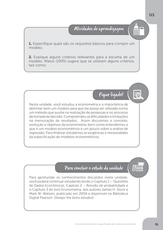 Conceitos introdutórios e especificação de modelos econométrico
U1
51
1. Especifique quais são os requisitos básicos para compor um
modelo.
2. Explique alguns critérios relevantes para a escolha de um
modelo. Matos (1995) sugere que se utilizem alguns critérios,
tais como:
Nesta unidade, você estudou a econometria e a importância de
delimitar bem um modelo para que ele possa ser utilizado como
um método que auxilie na realização de pesquisas e no processo
de tomada de decisão. Compreendeu as dificuldades e limitações
na mensuração de resultados. Assim discutimos o conceito,
evolução e objetivos da econometria, bem como entendemos o
que é um modelo econométrico e um pouco sobre a análise de
regressão. Para finalizar estudamos as exigências e necessidades
da especificação de modelos econométricos.
Para aprofundar os conhecimentos discutidos nesta unidade,
você poderá continuar estudando lendo o Capítulo 1 – Questões
de Dados Econômicos, Capítulo 2 – Revisão de probabilidade e
o Capítulo 3 do livro Econometria, dos autores James H. Stock e
Mark W. Watson, publicado em 2004 e disponível na Biblioteca
Digital Pearson. Desejo-lhe bons estudos!
 