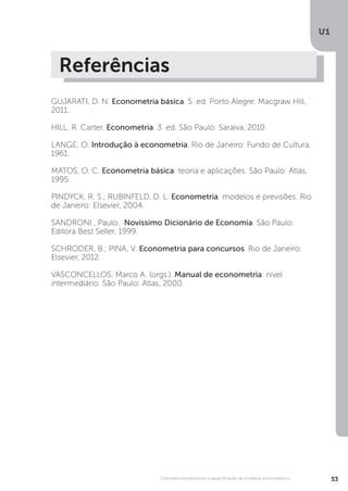 U1
53
Conceitos introdutórios e especificação de modelos econométrico
Referências
GUJARATI, D. N. Econometria básica. 5. ed. Porto Alegre: Macgraw Hill,
2011.
HILL, R. Carter. Econometria. 3. ed. São Paulo: Saraiva, 2010.
LANGE, O. Introdução à econometria. Rio de Janeiro: Fundo de Cultura,
1961.
MATOS, O. C. Econometria básica: teoria e aplicações. São Paulo: Atlas,
1995.
PINDYCK, R. S.; RUBINFELD, D. L. Econometria: modelos e previsões. Rio
de Janeiro: Elsevier, 2004.
SANDRONI , Paulo. Novíssimo Dicionário de Economia. São Paulo:
Editora Best Seller, 1999.
SCHRODER, B.; PINA, V. Econometria para concursos. Rio de Janeiro:
Elsevier, 2012.
VASCONCELLOS, Marco A. (orgs.). Manual de econometria: nível
intermediário. São Paulo: Atlas, 2000.
 