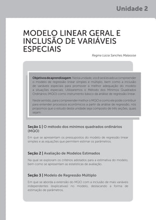 Unidade 2
MODELO LINEAR GERAL E
INCLUSÃO DE VARIÁVEIS
ESPECIAIS
Em que se apresentam os pressupostos do modelo de regressão linear
simples e as equações que permitem estimar os parâmetros.
Na qual se exploram os critérios adotados para a estimativa do modelo,
bem como se apresentam as estatísticas de avaliação.
Em que se aborda a extensão do MQO com a inclusão de mais variáveis
independentes (explicativas) no modelo, destacando a forma de
estimação de parâmetros.
Seção 1 | O método dos mínimos quadrados ordinários
(MQO)
Seção 2 | Avaliação de Modelos Estimados
Seção 3 | Modelo de Regressão Múltiplo
Objetivosdeaprendizagem:Nestaunidade,vocêserálevadoacompreender
o modelo de regressão linear simples e múltiplo, bem como a inclusão
de variáveis especiais para promover a melhor adequação do modelo
a situações especiais. Utilizaremos o Método dos Mínimos Quadrados
Ordinários (MQO) como instrumento básico da análise de regressão linear.
Neste sentido, para compreender melhor o MQO e como ele pode contribuir
para entender processos econômicos a partir da análise de regressão, nós
propomos que o estudo desta unidade seja composto de três seções, quais
sejam:
Regina Lúcia Sanches Malassise
 