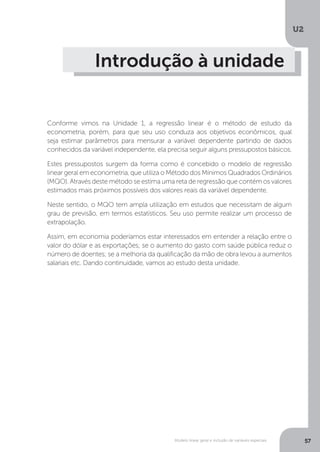 Modelo linear geral e inclusão de variáveis especiais
U2
57
Introdução à unidade
Conforme vimos na Unidade 1, a regressão linear é o método de estudo da
econometria, porém, para que seu uso conduza aos objetivos econômicos, qual
seja estimar parâmetros para mensurar a variável dependente partindo de dados
conhecidos da variável independente, ela precisa seguir alguns pressupostos básicos.
Estes pressupostos surgem da forma como é concebido o modelo de regressão
linear geral em econometria, que utiliza o Método dos Mínimos Quadrados Ordinários
(MQO). Através deste método se estima uma reta de regressão que contém os valores
estimados mais próximos possíveis dos valores reais da variável dependente.
Neste sentido, o MQO tem ampla utilização em estudos que necessitam de algum
grau de previsão, em termos estatísticos. Seu uso permite realizar um processo de
extrapolação.
Assim, em economia poderíamos estar interessados em entender a relação entre o
valor do dólar e as exportações; se o aumento do gasto com saúde pública reduz o
número de doentes; se a melhoria da qualificação da mão de obra levou a aumentos
salariais etc. Dando continuidade, vamos ao estudo desta unidade.
 