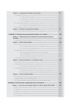 Unidade 4 | Ferramentas e aplicações da econometria
Seção 1 - Consumo de energia elétrica e PIB no Brasil 1970-1996
	 1.1 Breve discussão teórica sobre o tema
	 1.2 Hipótese
	 1.3 Modelo econométrico
	 1.4 Estimativa do modelo
	 1.5 Conclusão
Seção 2 - Avaliação de Modelos Estimados
	 2.1 Qualidades desejáveis dos estimadores MQO
		 2.1.1 Não tendenciosidade
		 2.1.2 Eficiência ou variância mínima
		 2.1.3 Consistência
	 2.2 Critérios para avaliar as estimativas de um modelo
		 2.2.1 Deduções matemáticas da média, variância e covariância
	 2.3. Quadro de análise de variância
Seção 3 - Modelo de Regressão Múltiplo
	 3.1 O processo abreviado de estimativa do modelo geral
75
75
77
77
78
78
80
82
87
87
101
105
106
109
109
111
113
114
114
116
119
119
120
121
123
123
124
127
127
128
129
147
151
151
152
152
153
156
Unidade 3 | Violação dos pressupostos básicos do modelo
Seção 1 - Implicações das violações dos pressupostos básicos
do MQO
	 1.1 Principais formas de violação dos pressupostos
Seção 2 - Multicolinearidade
	 2.1 Conceito
		 2.1.1 Principais fontes de multicolinearidade
		 2.1.2 Casos de multicolinearidade
	 2.2 Diagnóstico de multicolinearidade
		 2.2.1 Testes que permitem identificar a presença de 		
		 multicolinearidade
		 2.2.2 Consequências da multicolinearidade
	 2.3 Consequências da multicolinearidade
Seção 3 - Autocorrelação ou correlação serial
	 3.1 Conceito
	 3.2 Diagnóstico de autocorrelação: o teste d de Durbin
		 3.2.1 Implementação do teste de Durbin
	 3.3 Medidas corretivas de autocorrelação
		 3.3.1 Quando a estrutura da autocorrelação é conhecida
		 3.3.2 Quando a estrutura da autocorrelação é desconhecida
Seção 4 - Heterocedasticidade
	 4.1 Conceito
	4.2 Identificação da heterocedasticidade
	 4.2.1 Testes estatisticos para identificacao da heterocedasticidade
 