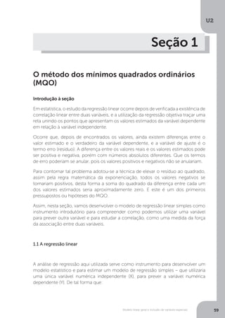 Modelo linear geral e inclusão de variáveis especiais
U2
59
Seção 1
O método dos mínimos quadrados ordinários
(MQO)
Introdução à seção
Em estatística, o estudo da regressão linear ocorre depois de verificada a existência de
correlação linear entre duas variáveis, e a utilização da regressão objetiva traçar uma
reta unindo os pontos que apresentam os valores estimados da variável dependente
em relação à variável independente.
Ocorre que, depois de encontrados os valores, ainda existem diferenças entre o
valor estimado e o verdadeiro da variável dependente, e a variável de ajuste é o
termo erro (resíduo). A diferença entre os valores reais e os valores estimados pode
ser positiva e negativa, porém com números absolutos diferentes. Que os termos
de erro poderiam se anular, pois os valores positivos e negativos não se anulariam.
Para contornar tal problema adotou-se a técnica de elevar o resíduo ao quadrado,
assim pela regra matemática da exponenciação, todos os valores negativos se
tornariam positivos, desta forma a soma do quadrado da diferença entre cada um
dos valores estimados seria aproximadamente zero. E este é um dos primeiros
pressupostos ou hipóteses do MQO.
Assim, nesta seção, vamos desenvolver o modelo de regressão linear simples como
instrumento introdutório para compreender como podemos utilizar uma variável
para prever outra variável e para estudar a correlação, como uma medida da força
da associação entre duas variáveis.
1.1 A regressão linear
A análise de regressão aqui utilizada serve como instrumento para desenvolver um
modelo estatístico e para estimar um modelo de regressão simples – que utilizaria
uma única variável numérica independente (X), para prever a variável numérica
dependente (Y). De tal forma que:
 