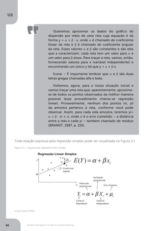 Modelo linear geral e inclusão de variáveis especiais
U2
60
Toda relação expressa pela regressão simples pode ser visualizada na Figura 2.1
Queremos aproximar os dados do gráfico de
dispersão por meio de uma reta cuja equação é da
forma y = α + β ∙ x, onde α é chamado de coeficiente
linear da reta e β é chamado de coeficiente angular
da reta. Esses valores α e β são constantes e são eles
que a caracterizam: cada reta tem um valor para α e
um valor para β eixos. Para traçar a reta, vamos, então,
fornecendo valores para x (variável independente) e
encontrando um único y tal que y = α + β∙x.
Ícone – É importante lembrar que α e β são duas
letras gregas chamadas alfa e beta.
Voltemos, agora, para a nossa situação inicial e
vamos traçar uma reta que, aparentemente, aproxima-
se de todos os pontos observados da melhor maneira
possível (esse procedimento chama-se regressão
linear). Provavelmente, nenhum dos pontos (xi, yi)
da amostra pertence à reta, conforme você pode
observar. Assim, para cada xida amostra, teremos yi=
α + β · xi + εi, onde εi é o erro cometido – a distância
entre a reta e cada yi – também chamado de resíduo
(BRANDT. 1987, p. 155).
Fonte:A autora (2015)
Figura 2.1 – Esquema da regressão linear simples
 