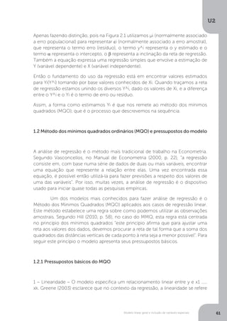 Modelo linear geral e inclusão de variáveis especiais
U2
61
Apenas fazendo distinção, pois na Figura 2.1 utilizamos µi (normalmente associado
a erro populacional) para representar εi (normalmente associado a erro amostral),
que representa o termo erro (resíduo), o termo y^i representa o y estimado e o
termo α representa o intercepto, o β representa a inclinação da reta de regressão.
Também a equação expressa uma regressão simples que envolve a estimação de
Y (variável dependente) e X (variável independente).
Então o fundamento do uso da regressão está em encontrar valores estimados
para Yi(Y^i) tomando por base valores conhecidos de Xi. Quando traçamos a reta
de regressão estamos unindo os diversos Y^i, dado os valores de Xi, e a diferença
entre o Y^i e o Yi é o termo de erro ou resíduo.
Assim, a forma como estimamos Yi é que nos remete ao método dos mínimos
quadrados (MQO), que é o processo que descrevemos na sequência.
1.2 Método dos mínimos quadrados ordinários (MQO) e pressupostos do modelo
A análise de regressão é o método mais tradicional de trabalho na Econometria.
Segundo Vasconcellos, no Manual de Econometria (2000, p. 22), “a regressão
consiste em, com base numa série de dados de duas ou mais variáveis, encontrar
uma equação que represente a relação entre elas. Uma vez encontrada essa
equação, é possível então utilizá-la para fazer previsões a respeito dos valores de
uma das variáveis”. Por isso, muitas vezes, a análise de regressão é o dispositivo
usado para iniciar quase todas as pesquisas empíricas.
	 Um dos modelos mais conhecidos para fazer análise de regressão é o
Método dos Mínimos Quadrados (MQO) aplicados aos casos de regressão linear.
Este método estabelece uma regra sobre como podemos utilizar as observações
amostrais. Segundo Hill (2010, p. 58), no caso do MMQ, esta regra está centrada
no princípio dos mínimos quadrados “este princípio afirma que para ajustar uma
reta aos valores dos dados, devemos procurar a reta de tal forma que a soma dos
quadrados das distâncias verticais de cada ponto à reta seja a menor possível”. Para
seguir este princípio o modelo apresenta seus pressupostos básicos.
1.2.1 Pressupostos básicos do MQO
1 – Linearidade – O modelo especifica um relacionamento linear entre y e x1 .....
xk. Greene (2003) esclarece que no contexto da regressão, a linearidade se refere
 