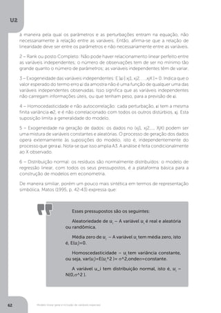 Modelo linear geral e inclusão de variáveis especiais
U2
62
à maneira pela qual os parâmetros e as perturbações entram na equação, não
necessariamente à relação entre as variáveis. Então, afirma-se que a relação de
linearidade deve ser entre os parâmetros e não necessariamente entre as variáveis.
2 – Rank ou posto Completo: Não pode haver relacionamento linear perfeito entre
as variáveis independentes; o número de observações tem de ser no mínimo tão
grande quanto o número de parâmetros; as variáveis independentes têm de variar.
3 – Exogeneidade das variáveis independentes: E [εi | xj1, xj2. . . ,xjK ]= 0. Indica que o
valor esperado do termo erro εi da amostra não é uma função de qualquer uma das
variáveis independentes observadas. Isso significa que as variáveis independentes
não carregam informações úteis, ou que tenham peso, para a previsão de εi.
4 – Homocedasticidade e não autocorrelação: cada perturbação, εi tem a mesma
finita variância σ2, e é não correlacionado com todos os outros distúrbios, εj. Esta
suposição limita a generalidade do modelo.
5 – Exogeneidade na geração de dados: os dados no (xj1, xj2,..., XjK) podem ser
uma mistura de variáveis constantes e aleatórias. O processo de geração dos dados
opera externamente às suposições do modelo, isto é, independentemente do
processo que gera εi. Nota-se que isso amplia A3. A análise é feita condicionalmente
ao X observado.
6 – Distribuição normal: os resíduos são normalmente distribuídos: o modelo de
regressão linear, com todos os seus pressupostos, é a plataforma básica para a
construção de modelos em econometria.
De maneira similiar, porém um pouco mais sintética em termos de representação
simbólica, Matos (1995, p. 42-43) expressa que:
Esses pressupostos são os seguintes:
Aleatoriedade de ui
– A variável ui
é real e aleatória
ou randômica.
Média zero de ui
– A variável ui
tem média zero, isto
é, E(ui
)=0.
Homoscedasticidade – ui
tem variância constante,
ou seja, var(ui
)=E(ui
^2 )= σ^2,ondeσ=constante.
A variável u_i tem distribuição normal, isto é, ui
~
N(0,σ^2 ).
 