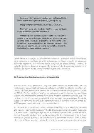 Modelo linear geral e inclusão de variáveis especiais
U2
63
Desta forma, a utilização do Método dos Mínimos Quadrados como ferramenta
para estimativa e previsão gerando estatísticas confiáveis a partir da equação
estimada dependerá da validade desse conjunto de pressupostos. Todavia, a
violação de alguns desses é uma questão de grau e não de natureza, pois sempre
ocorrerá de algum modo. O importante é avaliar-lhe a extensão.
1.2.2 As implicações da violação dos pressupostos
Mesmo assim ainda podemos perguntar quais seriam as implicações para o
modelo caso alguns destes pressupostos fossem violados. De acordo com Greene
(2003), a suposição de que xi e εi são não correlacionados é crucial para utilização
do MQO. Porém, existe uma série de aplicações na economia em que essa
suposição é insustentável. Exemplos incluem modelos contendo variáveis que são
medidas com erro e modelos mais dinâmicos, envolvendo expectativas. Sem esta
suposição, nenhuma das provas de consistência dadas acima se mantém; então os
MQO perdem sua atratividade como um estimador.
Ao perceber esta dificuldade o autor complementa dizendo que, existe um método
alternativo de estimação chamado método de Variáveis Instrumentais (VI). Supondo
que, no modelo clássico yi = x’jβ +εi, os K variáveis xi podem ser correlacionados
com εi. Supondo também que exista um conjunto de L variáveis zi, onde L é ao
menos tão grande quanto K, de tal forma que zi está correlacionada com xi, mas
não com εi. Não é possível estimar β consistentemente usando o estimador dos
Ausência de autocorrelação ou independência
serial dos ui
Isso significa que E(ui
uj
)= 0 para i≠j.
Independência entre ui
eXui
, ou seja, E(ui
Xi
)=0.
Nenhum erro de medida nosX’s – As variáveis
explicativas são medidas sem erros.
O modelo tem especificação correta – Isso significa
ausência de erro de especificação no sentido de que
apenas uma variável explicativa é suficiente para
expressar adequadamente o comportamento do
fenômeno, assim como a forma matemática (linear ou
não linear) é corretamente definida.
 