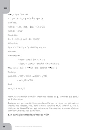 Modelo linear geral e inclusão de variáveis especiais
U2
66
b0
= Cy = C(Xβ + ε)
= CXβ + Cε b0
= β + Cε b0
– β = Cε
Com isso,
Var[b0
|X] = E[(b0
– β)( b0
– β)’|X] = E[Cεε’C|X]
Var[b0
|X] = σ2
CC’
Agora, seja
D = C – (X’X)-1X’ ouC = D + (X’X)-1X’
Além disso,
Dy = (C – (X’X)-1
X’)y = Cy – (X’X)-1
X’y = b0
– b
Voltando,
Var[b0|X] =σ2
CC’
= σ2
[(D + (X’X)-1X’)( D’ + X(X’X)-1
)]
= σ2
[(DD’ + DX(X’X)-1
+ (X’X)X’D’ + (X’X)-1
X’X(X’X)-1
)]
Mas, como = CX = I CX = DX + (X’X)-1
X’X DX = 0
Portanto,
Var[b0|X] = σ2
[DD’ + (X’X)-1
] = σ2
(X’X)-1
+ σ2
DD’
= var[b0
|X] = σ2
DD’
Então,
var[b0
|X] > var[b0
|X]
Assim, b é o melhor estimador linear não viesado de β, à medida que possui
variância mínima.
Portanto, sob as cinco hipóteses de Gauss-Markov, na classe dos estimadores
lineares não viesados, MQO tem a menor variância. MQO também é, sob as
hipóteses de Gauus-Markov, assintoticamente (para grandes amostras) eficiente
dentro de uma classe de estimadores.
1.3 A estimação do modelo por meio do MQO
 