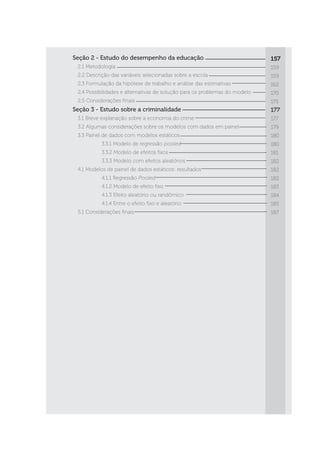 Seção 2 - Estudo do desempenho da educação
	 2.1 Metodologia
	 2.2 Descrição das variáveis selecionadas sobre a escola
	 2.3 Formulação da hipótese de trabalho e análise das estimativas
	 2.4 Possibilidades e alternativas de solução para os problemas do modelo
	 2.5 Considerações finais
Seção 3 - Estudo sobre a criminalidade
	 3.1 Breve explanação sobre a economia do crime
	 3.2 Algumas considerações sobre os modelos com dados em painel
	 3.3 Painel de dados com modelos estáticos
		 3.3.1 Modelo de regressão pooled
		 3.3.2 Modelo de efeitos fixos
		 3.3.3 Modelo com efeitos aleatórios
	 4.1 Modelos de painel de dados estáticos: resultados
		 4.1.1 Regressão Pooled
		 4.1.2 Modelo de efeito fixo
		 4.1.3 Efeito aleatório ou randômico
		 4.1.4 Entre o efeito fixo e aleatório
	 5.1 Considerações finais
157
159
159
162
170
175
177
177
179
180
180
181
182
182
182
183
184
185
187
 