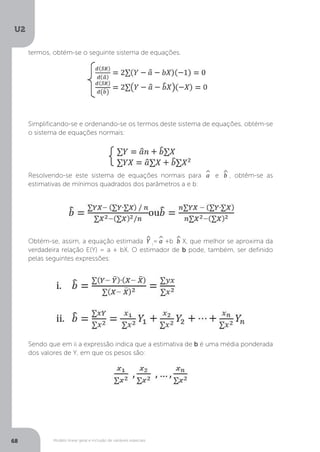 Modelo linear geral e inclusão de variáveis especiais
U2
68
termos, obtém-se o seguinte sistema de equações.
Simplificando-se e ordenando-se os termos deste sistema de equações, obtém-se
o sistema de equações normais:
Resolvendo-se este sistema de equações normais para ^
a e ^
b , obtêm-se as
estimativas de mínimos quadrados dos parâmetros a e b:
Obtém-se, assim, a equação estimada ^
Y i
=^
a +b ^
b X, que melhor se aproxima da
verdadeira relação E(Y) = a + bX. O estimador de b pode, também, ser definido
pelas seguintes expressões:
Sendo que em ii a expressão indica que a estimativa de b é uma média ponderada
dos valores de Y, em que os pesos são:
 
