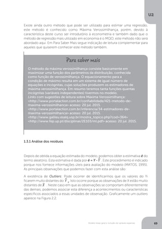 Modelo linear geral e inclusão de variáveis especiais
U2
69
Existe ainda outro método que pode ser utilizado para estimar uma regressão,
este método é conhecido como Máxima Verossimilhança, porém, devido à
característica deste curso ser introdutório à econometria e também dado que o
método de regressão mais utilizado em economia é o MQO, este método não será
abordado aqui. Em Para Saber Mais segue indicação de leitura complementar para
aqueles que quiserem conhecer este método também.
1.3.1 Análise dos resíduos
Depois de obtida a equação estimada do modelo, podemos obter a estimativa ê do
termo aleatório. Esta estimativa é dada por ê = Y -^
Y . Este procedimento é indicado
porque nos fornece informações úteis para avaliação do modelo (MATOS, 1995).
As principais observações que podemos fazer com esta análise são:
A existência de Outliers: Pode ocorrer de identificarmos que os valores do Yi
ficarem muito distantes do ^
Y 1
. Isto ocorre porque as observações de X estão muito
distantes de
_
X . Neste caso em que as observações se comportam diferentemente
das demais, podemos associar esta diferença a acontecimentos ou características
específicos associados a essas unidades de observação. Graficamente um outliers
aparece na Figura 2.2.
O método da máxima verossimilhança consiste basicamente em
maximizar uma função dos parâmetros da distribuição, conhecida
como função de verossimilhança. O equacionamento para a
condição de máximo resulta em um sistema de igual número de
equações e incógnitas, cujas soluções produzem os estimadores de
máxima verossimilhança. Em resumo teremos tanta funções quantas
incógnitas (variáveis independentes) tivermos no modelo.
Links com sugestões de leitura sobre Máxima Verossimilhança:
<http://www.portalaction.com.br/confiabilidade/421-metodo-de-
maxima-verossimilhanca> acesso: 20 jul. 2015.
<http://www.portalaction.com.br/inferencia/34-estimadores-de-
maxima-verossimilhanca> acesso: 20 jul. 2015.
<http://www.galileu.esalq.usp.br/mostra_topico.php?cod=364>
<http://www.fep.up.pt/disciplinas/2E103/ml.pdf> acesso: 20 jul. 2015.
 