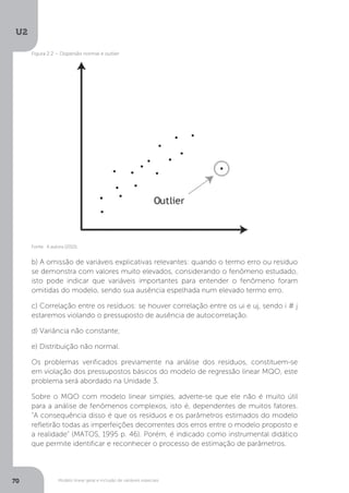 Modelo linear geral e inclusão de variáveis especiais
U2
70
b) A omissão de variáveis explicativas relevantes: quando o termo erro ou resíduo
se demonstra com valores muito elevados, considerando o fenômeno estudado,
isto pode indicar que variáveis importantes para entender o fenômeno foram
omitidas do modelo, sendo sua ausência espelhada num elevado termo erro.
c) Correlação entre os resíduos: se houver correlação entre os ui e uj, sendo i # j
estaremos violando o pressuposto de ausência de autocorrelação.
d) Variância não constante;
e) Distribuição não normal.
Os problemas verificados previamente na análise dos resíduos, constituem-se
em violação dos pressupostos básicos do modelo de regressão linear MQO, este
problema será abordado na Unidade 3.
Sobre o MQO com modelo linear simples, adverte-se que ele não é muito útil
para a análise de fenômenos complexos, isto é, dependentes de muitos fatores.
“A consequência disso é que os resíduos e os parâmetros estimados do modelo
refletirão todas as imperfeições decorrentes dos erros entre o modelo proposto e
a realidade” (MATOS, 1995 p. 46). Porém, é indicado como instrumental didático
que permite identificar e reconhecer o processo de estimação de parâmetros.
Fonte: A autora (2015).
Figura 2.2 – Dispersão normal e outlier
 