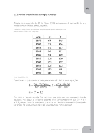 Modelo linear geral e inclusão de variáveis especiais
U2
71
1.3.2 Modelo linear simples: exemplo numérico
Adaptando o exemplo de 4.1 de Matos (1995) procedemos à estimação de um
modelo linear simples. Então, vejamos.
Considerando que os estimadores procurados são dados pelas equações:
Precisamos calcular as relações expressas por cada um dos componentes da
equação. Para seguir o raciocínio descrito antes vamos fazer com que Q = Y e T
= X. Agora por meio de uma tabela que pode ser calculada manualmente ou pode
ser criada no Excel, utilizando-se de seus recursos, vamos calcular.
Fonte: Matos (1995 p. 49)
Tabela 2.1 – Brasil – índice da quantidade demandada (Q) e da tarifa real média (T) de
energia elétrica (1996 = 100), 1981-1990
 