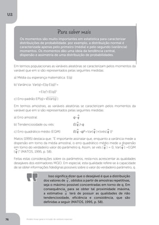 Modelo linear geral e inclusão de variáveis especiais
U2
76
Em termos populacionais as variáveis aleatórias se caracterizam pelos momentos da
variável que em si são representados pelas seguintes medidas:
a) Média ou esperança matemática: E(q)
b) Variância: Var(q)=E[q-E(q)]2
=
		 =E(q2
)-[E(q)]2
c) Erro-padrão:EP(q)=√(Var(q) )
Em termos amostrais, as variáveis aleatórias se caracterizam pelos momentos da
variável que em si são representados pelas seguintes medidas:
a) Erro amostral:			 q-^
q
b) Tendenciosidade ou viés: 		 E(^
q )-q
c) Erro quadrático médio (EQM): 	 E(^
q -q)2
=Var(^
q )+[viés(^
q )]2
Matos (1995) destaca que: “É importante assinalar que, enquanto a variância mede a
dispersão em torno da média amostral, o erro quadrático médio mede a dispersão
em torno do verdadeiro valor do parâmetro q. Assim, se viés (^
q ) = 0, Var(^
q ) =EQM
(^
q )” (MATOS, 1995, p. 58).
Feitas estas considerações sobre os parâmetros, resta-nos acrescentar as qualidades
desejáveis dos estimadores MQO. Em especial, esta qualidade refere-se à capacidade
de se obter informações fidedignas possíveis sobre o valor do verdadeiro parâmetro, q.
Os momentos são muito importantes em estatística para caracterizar
distribuições de probabilidade. por exemplo, a distribuição normal é
caracterizada apenas pelo primeiro (média) e pelo segundo (variância)
momentos. Os momentos dão uma ideia da tendência central,
dispersão e assimetria de uma distribuição de probabilidades.
Isso significa dizer que o desejável é que a distribuição
dos valores de ^
q , obtidos a partir de amostras repetitivas,
seja o máximo possível concentradas em torno de q. Em
consequência, para se obter tal proximidade máxima,
a estimativa ^
q terá de possuir as qualidades de não
tendenciosidade, eficiência e consistência, que são
definidas a seguir (MATOS, 1995, p. 58).
 