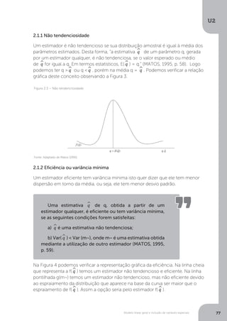 Modelo linear geral e inclusão de variáveis especiais
U2
77
2.1.1 Não tendenciosidade
Um estimador é não tendencioso se sua distribuição amostral é igual à média dos
parâmetros estimados. Desta forma, “a estimativa ^
q de um parâmetro q, gerada
por um estimador qualquer, é não tendenciosa, se o valor esperado ou médio
de ^
q for igual a q. Em termos estatísticos, E(^
q ) = q.” (MATOS, 1995, p. 58). Logo
podemos ter q >^
q ou q <^
q , porém na média q = ^
q . Podemos verificar a relação
gráfica deste conceito observando a Figura 3.
2.1.2 Eficiência ou variância mínima
Um estimador eficiente tem variância mínima isto quer dizer que ele tem menor
dispersão em torno da média, ou seja, ele tem menor desvio padrão.
Na Figura 4 podemos verificar a representação gráfica da eficiência. Na linha cheia
que representa a f(^
q ) temos um estimador não tendencioso e eficiente. Na linha
pontilhada g(m~) temos um estimador não tendencioso, mas não eficiente devido
ao espraiamento da distribuição que aparece na base da curva ser maior que o
espraiamento de f(^
q ). Assim a opção seria pelo estimador f(^
q ).
Fonte: Adaptado de Matos (1995)
Figura 2.3 – Não tendenciosidade
Uma estimativa ^
q de q, obtida a partir de um
estimador qualquer, é eficiente ou tem variância mínima,
se as seguintes condições forem satisfeitas:
a) ^
q é uma estimativa não tendenciosa;
b) Var(^
q ) < Var (m~), onde m~ é uma estimativa obtida
mediante a utilização de outro estimador (MATOS, 1995,
p. 59).
 
