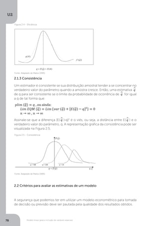 Modelo linear geral e inclusão de variáveis especiais
U2
78
2.1.3 Consistência
Um estimador é consistente se sua distribuição amostral tender a se concentrar no
verdadeiro valor do parâmetro quando a amostra cresce. Então, uma estimativa ^
q
de q para ser consistente se o limite da probabilidade de ocorrência de ^
q for igual
a q de tal forma que:
Assinale-se que a diferença [E(^
q )-q]2
é o viés, ou seja, a distância entre E(^
q ) e o
verdadeiro valor do parâmetro, q. A representação gráfica da consistência pode ser
visualizada na Figura 2.5.
2.2 Critérios para avaliar as estimativas de um modelo
A segurança que podemos ter em utilizar um modelo econométrico para tomada
de decisão ou previsão deve ser pautada pela qualidade dos resultados obtidos.
Fonte: Adaptado de Matos (1995)
Fonte: Adaptado de Matos (1995)
Figura 2.4 - Eficiência
Figura 2.5 - Consistência
 
