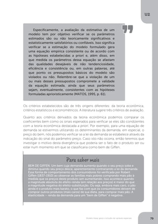 Modelo linear geral e inclusão de variáveis especiais
U2
79
Os critérios estabelecidos são de três origens diferentes: da teoria econômica,
critérios estatísticos e econométricos. A literatura sugere três critérios de avaliação.
Quanto aos critérios derivados da teoria econômica podemos comparar os
coeficientes bem como os sinais esperados para verificar se eles são condizentes
com a teoria econômica destacada a priori. Por exemplo, para uma equação de
demanda se estivermos utilizando os determinantes da demanda, em especial, o
preço do bem, nós podemos verificar se a lei da demanda se estabelece através da
indicação do sinal do parâmetro preço. Caso isto não ocorra, então teremos que
investigar o motivo desta divergência que poderia ser o fato de o produto ser ou
estar num momento em que se classificaria como bem de Giffen.
Especificamente, a avaliação da estimativa de um
modelo tem por objetivo verificar se os parâmetros
estimados são ou não teoricamente significativos e
estatisticamente satisfatórios ou confiáveis. Isso significa
verificar se a estimação do modelo formulado gera
uma equação empírica consistente ou de acordo com
as hipóteses estabelecidas a priori e, além disso, em
que medida os parâmetros dessa equação se afastam
das qualidades desejáveis de não tendenciosidade,
eficiência e consistência ou, em outras palavras, até
que ponto os pressupostos básicos do modelo são
violados ou não. Relembre-se que a violação de um
ou mais desses pressupostos compromete a validade
da equação estimada, ainda que seus parâmetros
sejam, eventualmente, consistentes com as hipóteses
formuladas aprioristicamente (MATOS, 1995, p. 61).
BEM DE GIFFEN. Um bem cuja demanda aumenta quando o seu preço sobe e
diminui quando seu preço desce, aparentemente contrariando a lei da demanda.
Essa forma de comportamento dos consumidores foi verificada por Robert
Giffen (1837-1910) ao observar as famílias mais pobres comprando mais pão à
medida que os preços deste produto iam aumentando. Isso acontece quando
a magnitude absoluta do efeito-renda (em relação aos preços) é maior do que
a magnitude negativa do efeito-substituição. Ou seja, embora mais caro, o pão
ainda é o produto mais barato, o que faz com que os consumidores deixem de
comprar outros produtos (mais caros) de sua dieta, para comprar mais pão. A
elasticidade – renda da demanda para um “bem de Giffen” é negativa.
 