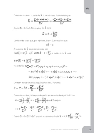 Modelo linear geral e inclusão de variáveis especiais
U2
81
Como Y=a+bX+e , o valor de ^
b pode ser reescrito como segue:
Como ∑x=0 e∑xX=∑x2
, o valor de ^
b será:
Lembrando-se de que, por hipótese, E(e) = 0, conclui-se que:
E(^
b )= b
A variância de ^
b pode ser definida por:
, a variância de ^
b será:
No entanto,
Onde σ2
indica variância populacional de Xi
. Portanto:
Como Y=a+bX+e, tal expressão pode ser reescrita da seguinte forma:
Como ∑x=0 e ∑xX=∑x2
, tem-se, em consequência:
 