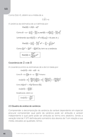 Modelo linear geral e inclusão de variáveis especiais
U2
82
Como E(e)=0, obtém-se a média de a:
E(^
a )=a
A variância da estimativa de a é definida por:
	
Covariância de ^
a e de ^
b
A covariância entre as estimativas de a de b é dada por:
	
2.3 Quadro de análise de variância
Compreender a decomposição da variância da variável dependente em especial
procurar compreender qual parte da variância pode ser atribuída à variável
independente e qual parte pode ser atribuída ao termo erro aleatório. Sendo a
variação total de Y (VT) definida pelo somatório dos desvios de Y em relação a sua
média, elevados ao quadrado, temos:
 