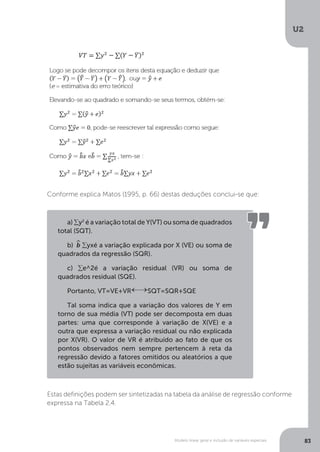 Modelo linear geral e inclusão de variáveis especiais
U2
83
Conforme explica Matos (1995, p. 66) destas deduções conclui-se que:
Estas definições podem ser sintetizadas na tabela da análise de regressão conforme
expressa na Tabela 2.4.
a) ∑y2
é a variação total de Y(VT) ou soma de quadrados
total (SQT).
b) ^
b ∑yxé a variação explicada por X (VE) ou soma de
quadrados da regressão (SQR).
c) ∑e^2é a variação residual (VR) ou soma de
quadrados residual (SQE).
Portanto, VT=VE+VR SQT=SQR+SQE
Tal soma indica que a variação dos valores de Y em
torno de sua média (VT) pode ser decomposta em duas
partes: uma que corresponde à variação de X(VE) e a
outra que expressa a variação residual ou não explicada
por X(VR). O valor de VR é atribuído ao fato de que os
pontos observados nem sempre pertencem à reta da
regressão devido a fatores omitidos ou aleatórios a que
estão sujeitas as variáveis econômicas.
 