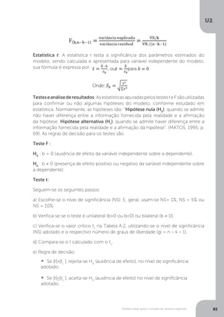 Modelo linear geral e inclusão de variáveis especiais
U2
85
Estatística t: A estatística t testa a significância dos parâmetros estimados do
modelo, sendo calculada e apresentada para variável independente do modelo,
sua fórmula é expressa por:
modelo, sendo calculada e apresentada para variável independente do modelo,
Testeseanálisederesultados:AsestatísticasapuradaspelostestesteFsãoutilizadas
para confirmar ou não algumas hipóteses do modelo, conforme estudado em
estatística. Normalmente, as hipóteses são: “Hipótese nula (H0
), quando se admite
não haver diferença entre a informação fornecida pela realidade e a afirmação
da hipótese. Hipótese alternativa (H1
), quando se admite haver diferença entre a
informação fornecida pela realidade e a afirmação da hipótese”. (MATOS, 1995, p.
69). As regras de decisão para os testes são:
Teste F :
H0
: b = 0 (ausência de efeito da variável independente sobre a dependente).
H0
: b ≠ 0 (presença de efeito positivo ou negativo da variável independente sobre
a dependente).
Teste t:
Seguem-se os seguintes passos:
a) Escolhe-se o nível de significância (NS). E, geral, usam-se NS= 1%, NS = 5% ou
NS = 10%;
b) Verifica-se se o teste é unilateral (b>0 ou b<0) ou bilateral (b ≠ 0).
c) Verifica-se o valor crítico tc
na Tabela A.2, utilizando-se o nível de significância
(NS) adotado e o respectivo número de graus de liberdade (gl = n – k – 1).
d) Compara-se o t calculado com o tc
.
e) Regra de decisão.
• Se |t|>|tc
|, rejeita-se H0
(ausência de efeito), no nível de significância
adotado.
• Se |t|≤|tc
|, aceita-se H0
(ausência de efeito) no nível de significância
adotado.
 